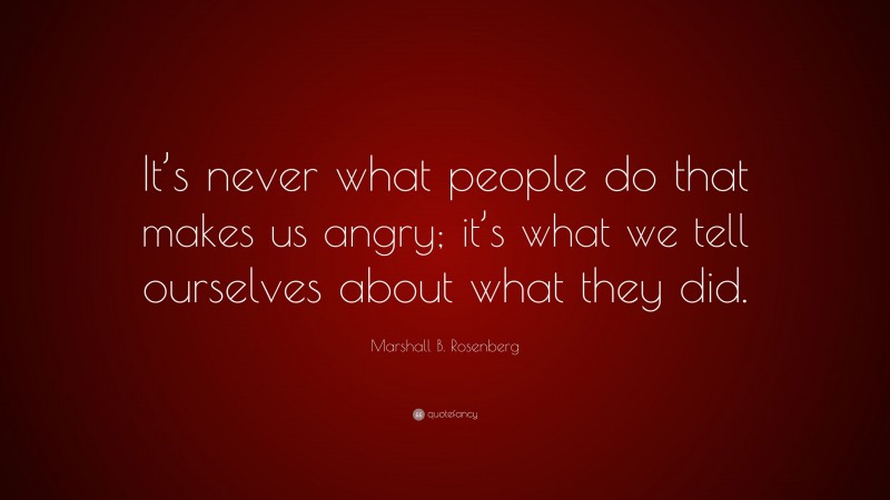 Marshall B. Rosenberg Quote: “It’s never what people do that makes us angry; it’s what we tell ourselves about what they did.”