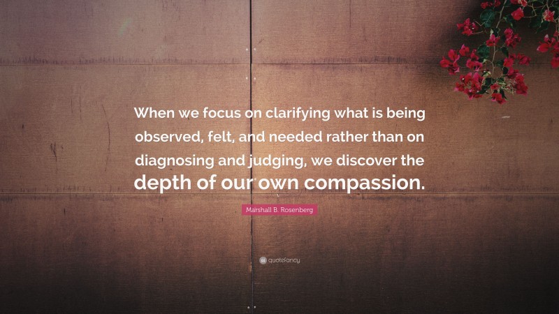 Marshall B. Rosenberg Quote: “When we focus on clarifying what is being observed, felt, and needed rather than on diagnosing and judging, we discover the depth of our own compassion.”
