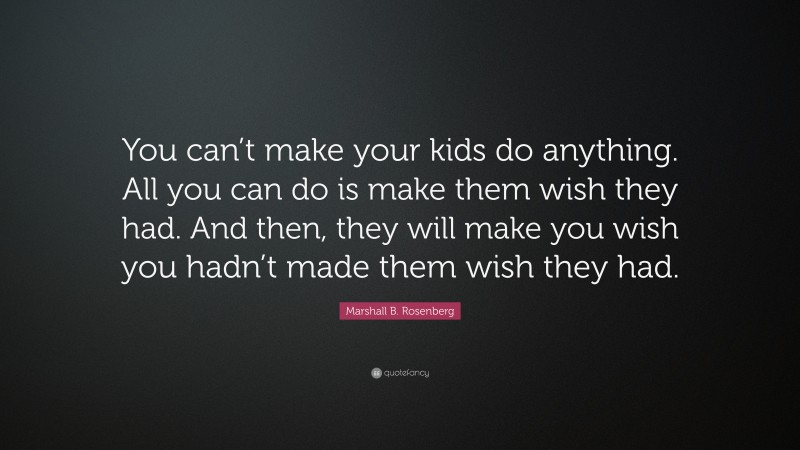 Marshall B. Rosenberg Quote: “You can’t make your kids do anything. All you can do is make them wish they had. And then, they will make you wish you hadn’t made them wish they had.”