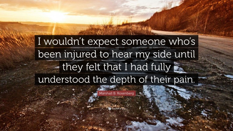 Marshall B. Rosenberg Quote: “I wouldn’t expect someone who’s been injured to hear my side until they felt that I had fully understood the depth of their pain.”