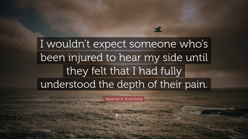 Marshall B. Rosenberg Quote: “I wouldn’t expect someone who’s been injured to hear my side until they felt that I had fully understood the depth of their pain.”
