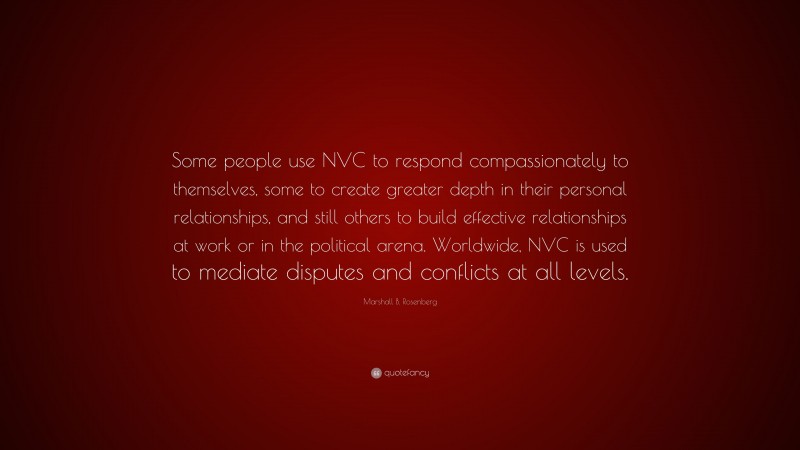 Marshall B. Rosenberg Quote: “Some people use NVC to respond compassionately to themselves, some to create greater depth in their personal relationships, and still others to build effective relationships at work or in the political arena. Worldwide, NVC is used to mediate disputes and conflicts at all levels.”