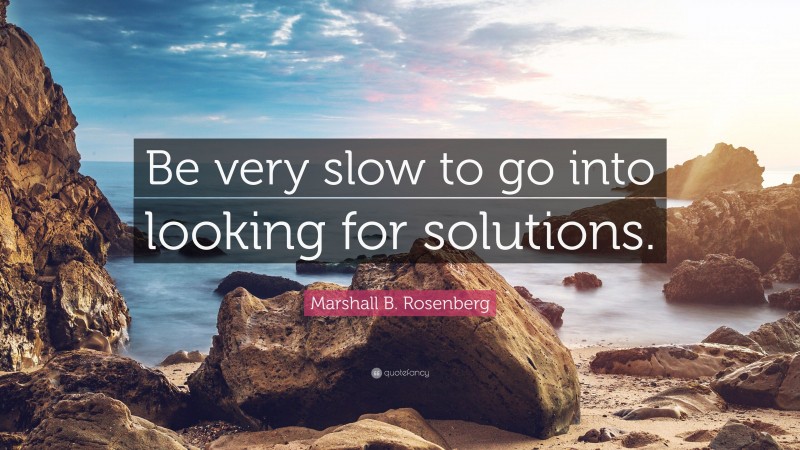 Marshall B. Rosenberg Quote: “Be very slow to go into looking for solutions.”