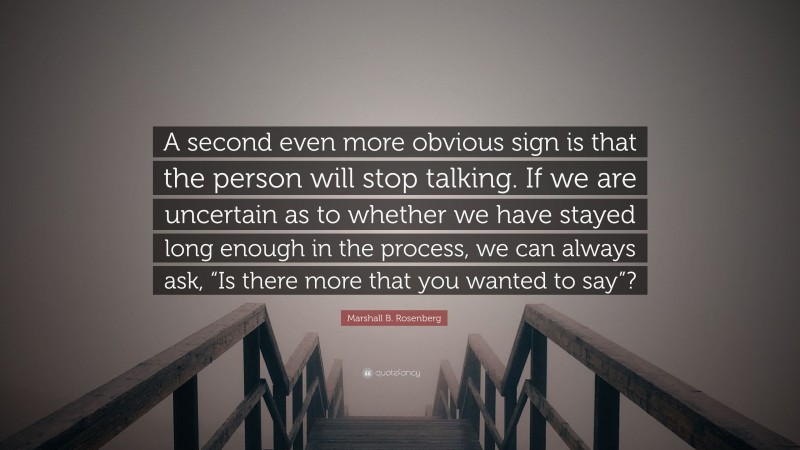 Marshall B. Rosenberg Quote: “A second even more obvious sign is that the person will stop talking. If we are uncertain as to whether we have stayed long enough in the process, we can always ask, “Is there more that you wanted to say”?”