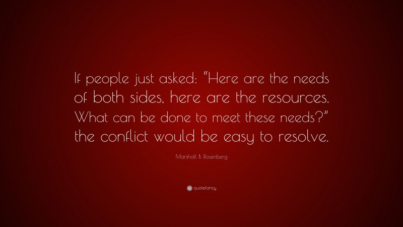 Marshall B. Rosenberg Quote: “If people just asked: “Here are the needs of both sides, here are the resources. What can be done to meet these needs?” the conflict would be easy to resolve.”