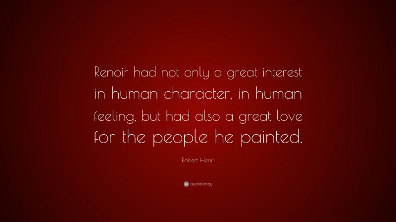 Robert Henri Quote: “Renoir had not only a great interest in human character, in human feeling, but had also a great love for the people he painted.”