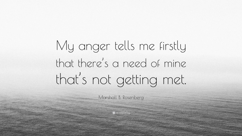 Marshall B. Rosenberg Quote: “My anger tells me firstly that there’s a need of mine that’s not getting met.”