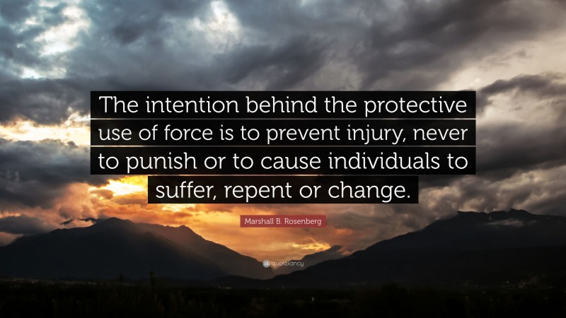 Marshall B. Rosenberg Quote: “The intention behind the protective use of force is to prevent injury, never to punish or to cause individuals to suffer, repent or change.”