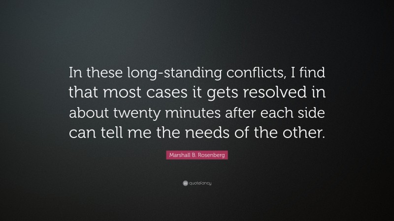 Marshall B. Rosenberg Quote: “In these long-standing conflicts, I find that most cases it gets resolved in about twenty minutes after each side can tell me the needs of the other.”