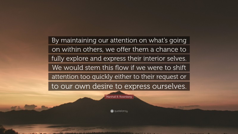 Marshall B. Rosenberg Quote: “By maintaining our attention on what’s going on within others, we offer them a chance to fully explore and express their interior selves. We would stem this flow if we were to shift attention too quickly either to their request or to our own desire to express ourselves.”