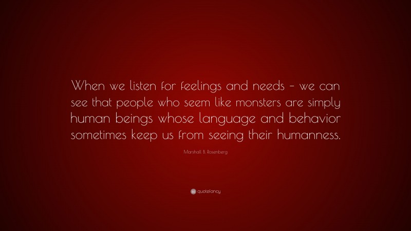 Marshall B. Rosenberg Quote: “When we listen for feelings and needs – we can see that people who seem like monsters are simply human beings whose language and behavior sometimes keep us from seeing their humanness.”