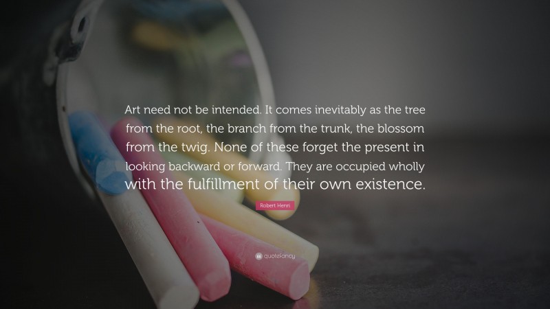 Robert Henri Quote: “Art need not be intended. It comes inevitably as the tree from the root, the branch from the trunk, the blossom from the twig. None of these forget the present in looking backward or forward. They are occupied wholly with the fulfillment of their own existence.”