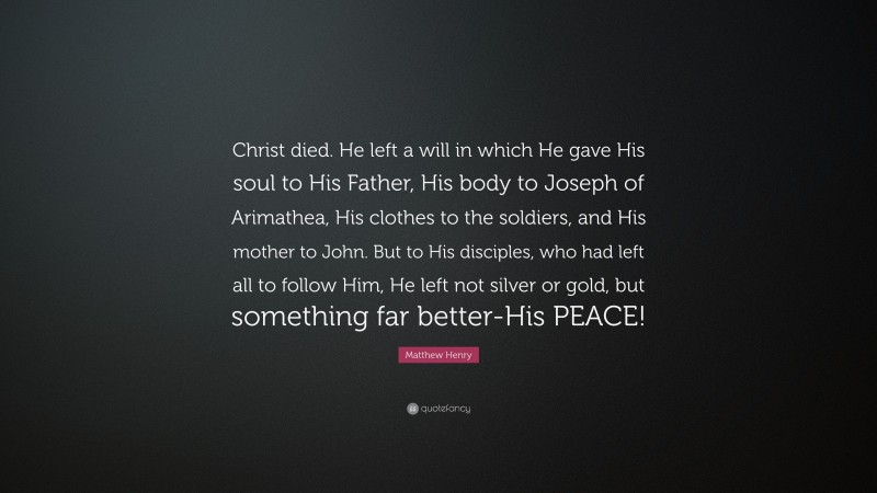 Matthew Henry Quote: “Christ died. He left a will in which He gave His soul to His Father, His body to Joseph of Arimathea, His clothes to the soldiers, and His mother to John. But to His disciples, who had left all to follow Him, He left not silver or gold, but something far better-His PEACE!”