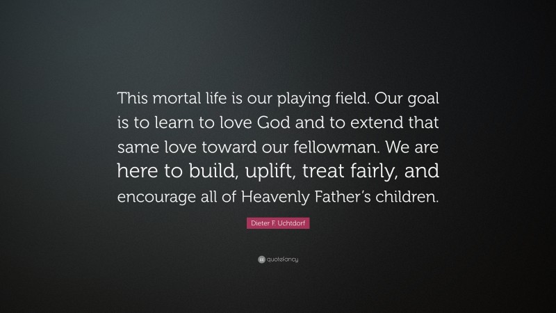 Dieter F. Uchtdorf Quote: “This mortal life is our playing field. Our goal is to learn to love God and to extend that same love toward our fellowman. We are here to build, uplift, treat fairly, and encourage all of Heavenly Father’s children.”