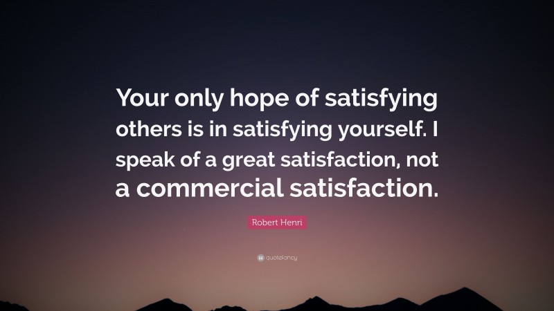 Robert Henri Quote: “Your only hope of satisfying others is in satisfying yourself. I speak of a great satisfaction, not a commercial satisfaction.”