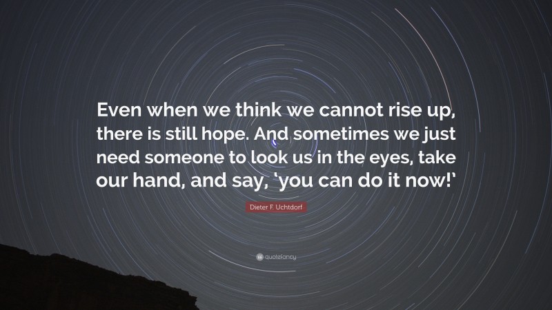 Dieter F. Uchtdorf Quote: “Even when we think we cannot rise up, there is still hope. And sometimes we just need someone to look us in the eyes, take our hand, and say, ‘you can do it now!’”
