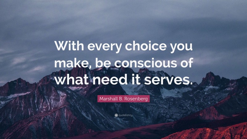 Marshall B. Rosenberg Quote: “With every choice you make, be conscious of what need it serves.”