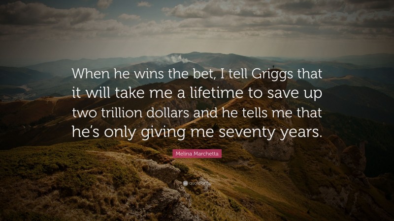 Melina Marchetta Quote: “When he wins the bet, I tell Griggs that it will take me a lifetime to save up two trillion dollars and he tells me that he’s only giving me seventy years.”