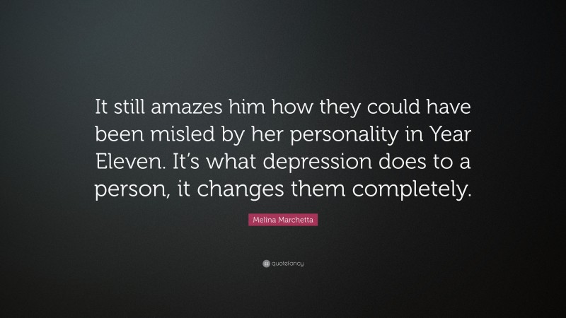 Melina Marchetta Quote: “It still amazes him how they could have been misled by her personality in Year Eleven. It’s what depression does to a person, it changes them completely.”