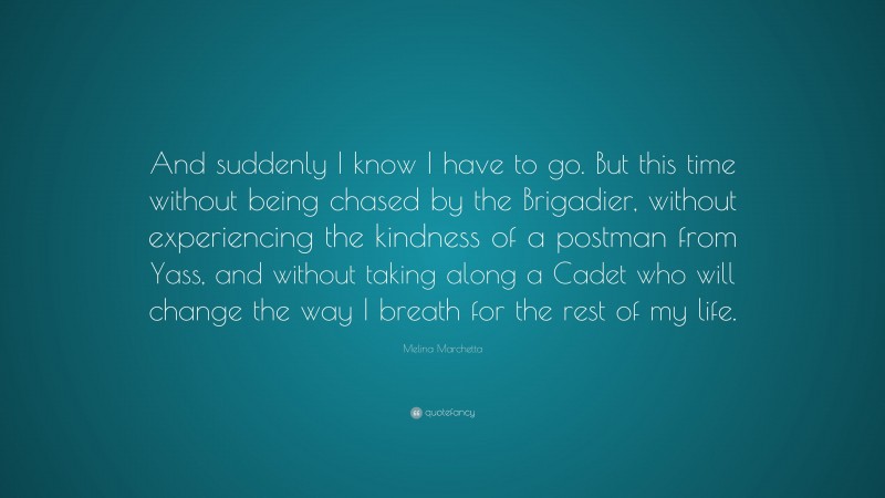 Melina Marchetta Quote: “And suddenly I know I have to go. But this time without being chased by the Brigadier, without experiencing the kindness of a postman from Yass, and without taking along a Cadet who will change the way I breath for the rest of my life.”