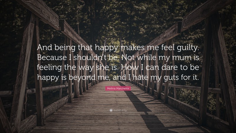 Melina Marchetta Quote: “And being that happy makes me feel guilty. Because I shouldn’t be. Not while my mum is feeling the way she is. How I can dare to be happy is beyond me, and I hate my guts for it.”