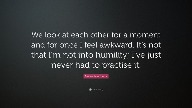 Melina Marchetta Quote: “We look at each other for a moment and for once I feel awkward. It’s not that I’m not into humility; I’ve just never had to practise it.”