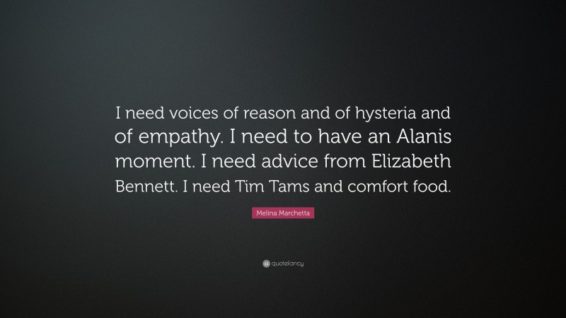 Melina Marchetta Quote: “I need voices of reason and of hysteria and of empathy. I need to have an Alanis moment. I need advice from Elizabeth Bennett. I need Tim Tams and comfort food.”
