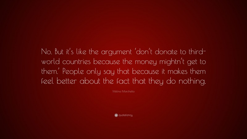 Melina Marchetta Quote: “No. But it’s like the argument ‘don’t donate to third-world countries because the money mightn’t get to them.’ People only say that because it makes them feel better about the fact that they do nothing.”