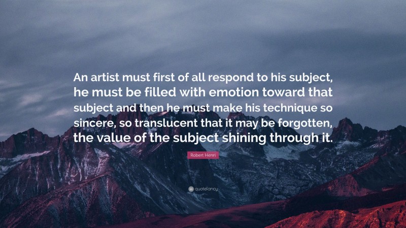 Robert Henri Quote: “An artist must first of all respond to his subject, he must be filled with emotion toward that subject and then he must make his technique so sincere, so translucent that it may be forgotten, the value of the subject shining through it.”