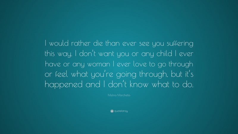 Melina Marchetta Quote: “I would rather die than ever see you suffering this way. I don’t want you or any child I ever have or any woman I ever love to go through or feel what you’re going through, but it’s happened and I don’t know what to do.”