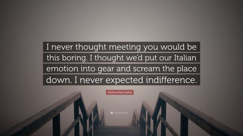 Melina Marchetta Quote: “I never thought meeting you would be this boring. I thought we’d put our Italian emotion into gear and scream the place down. I never expected indifference.”