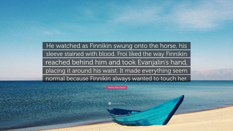 Melina Marchetta Quote: “He watched as Finnikin swung onto the horse, his sleeve stained with blood. Froi liked the way Finnikin reached behind him and took Evanjalin’s hand, placing it around his waist. It made everything seem normal because Finnikin always wanted to touch her.”