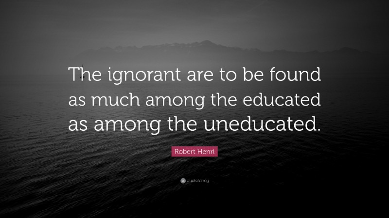 Robert Henri Quote: “The ignorant are to be found as much among the educated as among the uneducated.”