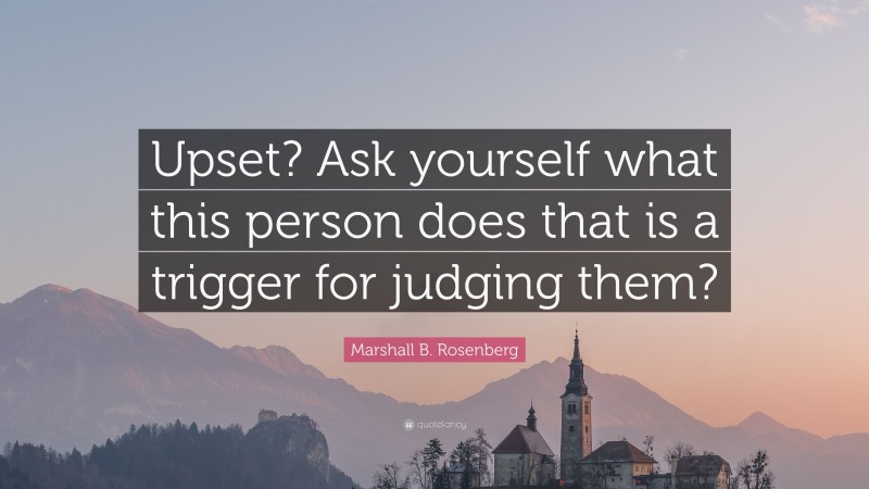 Marshall B. Rosenberg Quote: “Upset? Ask yourself what this person does that is a trigger for judging them?”