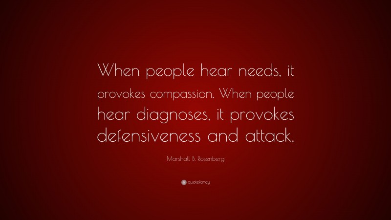Marshall B. Rosenberg Quote: “When people hear needs, it provokes compassion. When people hear diagnoses, it provokes defensiveness and attack.”