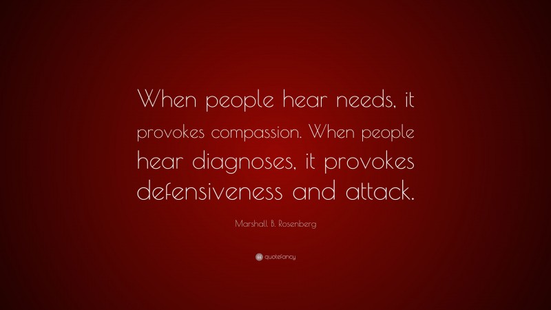 Marshall B. Rosenberg Quote: “When people hear needs, it provokes compassion. When people hear diagnoses, it provokes defensiveness and attack.”