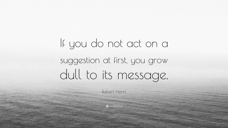 Robert Henri Quote: “If you do not act on a suggestion at first, you grow dull to its message.”