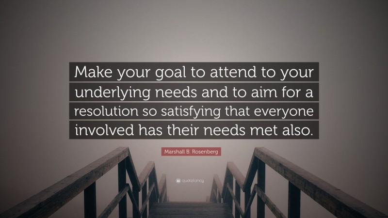 Marshall B. Rosenberg Quote: “Make your goal to attend to your underlying needs and to aim for a resolution so satisfying that everyone involved has their needs met also.”