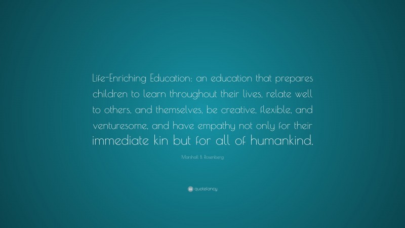 Marshall B. Rosenberg Quote: “Life-Enriching Education: an education that prepares children to learn throughout their lives, relate well to others, and themselves, be creative, flexible, and venturesome, and have empathy not only for their immediate kin but for all of humankind.”