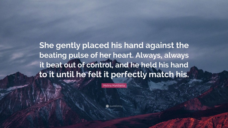 Melina Marchetta Quote: “She gently placed his hand against the beating pulse of her heart. Always, always it beat out of control, and he held his hand to it until he felt it perfectly match his.”