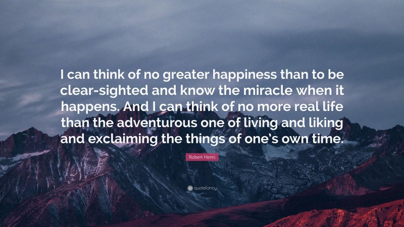 Robert Henri Quote: “I can think of no greater happiness than to be clear-sighted and know the miracle when it happens. And I can think of no more real life than the adventurous one of living and liking and exclaiming the things of one’s own time.”