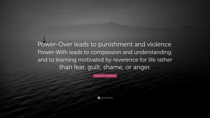 Marshall B. Rosenberg Quote: “Power-Over leads to punishment and violence. Power-With leads to compassion and understanding, and to learning motivated by reverence for life rather than fear, guilt, shame, or anger.”
