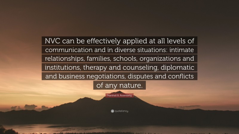 Marshall B. Rosenberg Quote: “NVC can be effectively applied at all levels of communication and in diverse situations: intimate relationships, families, schools, organizations and institutions, therapy and counseling, diplomatic and business negotiations, disputes and conflicts of any nature.”