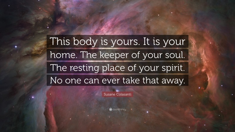 Susane Colasanti Quote: “This body is yours. It is your home. The keeper of your soul. The resting place of your spirit. No one can ever take that away.”