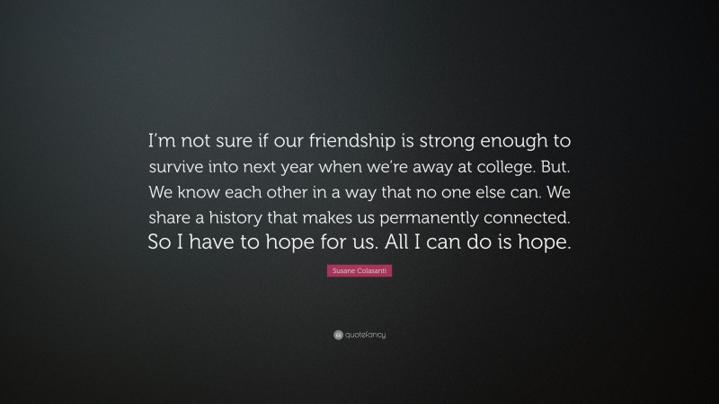 Susane Colasanti Quote: “I’m not sure if our friendship is strong enough to survive into next year when we’re away at college. But. We know each other in a way that no one else can. We share a history that makes us permanently connected. So I have to hope for us. All I can do is hope.”