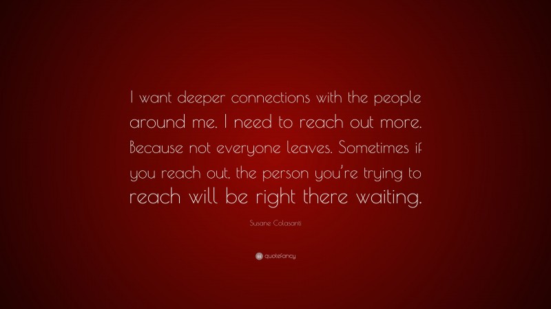 Susane Colasanti Quote: “I want deeper connections with the people around me. I need to reach out more. Because not everyone leaves. Sometimes if you reach out, the person you’re trying to reach will be right there waiting.”