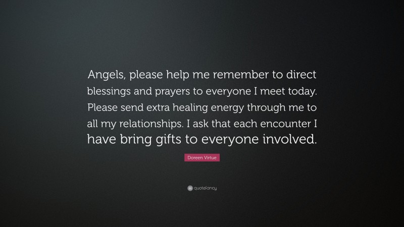 Doreen Virtue Quote: “Angels, please help me remember to direct blessings and prayers to everyone I meet today. Please send extra healing energy through me to all my relationships. I ask that each encounter I have bring gifts to everyone involved.”