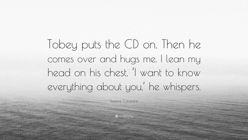 Susane Colasanti Quote: “Tobey puts the CD on. Then he comes over and hugs me. I lean my head on his chest. ‘I want to know everything about you,’ he whispers.”