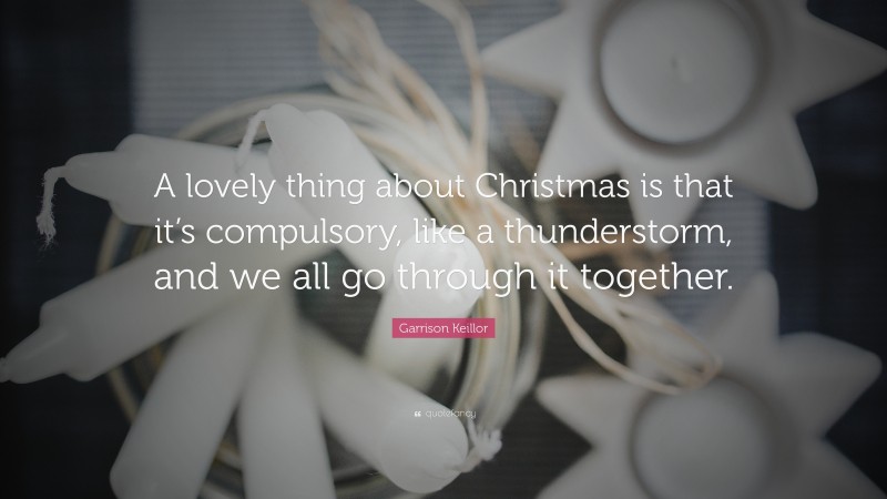 Garrison Keillor Quote: “A lovely thing about Christmas is that it’s compulsory, like a thunderstorm, and we all go through it together.”
