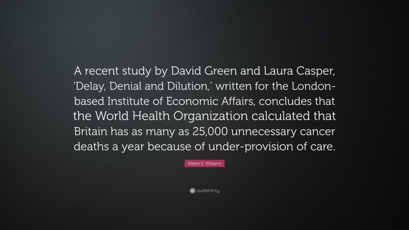Walter E. Williams Quote: “A recent study by David Green and Laura Casper, ‘Delay, Denial and Dilution,’ written for the London-based Institute of Economic Affairs, concludes that the World Health Organization calculated that Britain has as many as 25,000 unnecessary cancer deaths a year because of under-provision of care.”
